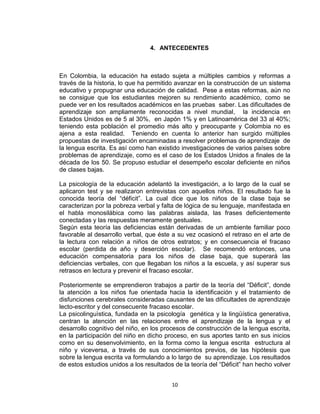 10
4. ANTECEDENTES
En Colombia, la educación ha estado sujeta a múltiples cambios y reformas a
través de la historia, lo que ha permitido avanzar en la construcción de un sistema
educativo y propugnar una educación de calidad. Pese a estas reformas, aún no
se consigue que los estudiantes mejoren su rendimiento académico, como se
puede ver en los resultados académicos en las pruebas saber. Las dificultades de
aprendizaje son ampliamente reconocidas a nivel mundial, la incidencia en
Estados Unidos es de 5 al 30%, en Japón 1% y en Latinoamérica del 33 al 40%;
teniendo esta población el promedio más alto y preocupante y Colombia no es
ajena a esta realidad. Teniendo en cuenta lo anterior han surgido múltiples
propuestas de investigación encaminadas a resolver problemas de aprendizaje de
la lengua escrita. Es así como han existido investigaciones de varios países sobre
problemas de aprendizaje, como es el caso de los Estados Unidos a finales de la
década de los 50. Se propuso estudiar el desempeño escolar deficiente en niños
de clases bajas.
La psicología de la educación adelantó la investigación, a lo largo de la cual se
aplicaron test y se realizaron entrevistas con aquellos niños. El resultado fue la
conocida teoría del “déficit”. La cual dice que los niños de la clase baja se
caracterizan por la pobreza verbal y falta de lógica de su lenguaje, manifestada en
el habla monosilábica como las palabras aislada, las frases deficientemente
conectadas y las respuestas meramente gestuales.
Según esta teoría las deficiencias están derivadas de un ambiente familiar poco
favorable al desarrollo verbal, que éste a su vez ocasionó el retraso en el arte de
la lectura con relación a niños de otros estratos; y en consecuencia el fracaso
escolar (perdida de año y deserción escolar). Se recomendó entonces, una
educación compensatoria para los niños de clase baja, que superará las
deficiencias verbales, con que llegaban los niños a la escuela, y así superar sus
retrasos en lectura y prevenir el fracaso escolar.
Posteriormente se emprendieron trabajos a partir de la teoría del “Déficit”, donde
la atención a los niños fue orientada hacia la identificación y el tratamiento de
disfunciones cerebrales consideradas causantes de las dificultades de aprendizaje
lecto-escritor y del consecuente fracaso escolar.
La psicolinguìstica, fundada en la psicología genética y la lingüística generativa,
centran la atención en las relaciones entre el aprendizaje de la lengua y el
desarrollo cognitivo del niño, en los procesos de construcción de la lengua escrita,
en la participación del niño en dicho proceso, en sus aportes tanto en sus inicios
como en su desenvolvimiento, en la forma como la lengua escrita estructura al
niño y viceversa, a través de sus conocimientos previos, de las hipótesis que
sobre la lengua escrita va formulando a lo largo de su aprendizaje. Los resultados
de estos estudios unidos a los resultados de la teoría del “Déficit” han hecho volver
 