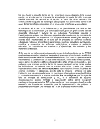 11
los ojos hacia la escuela donde se ha encontrado una pedagogía de la lengua
escrita, no acorde con los procesos de aprendizaje por parte del niño y en esa
medida causante del retraso en la lectura. A partir de dicho resultado ha
comenzado la búsqueda de estrategias pedagógicas más adecuadas, como es el
caso de las tecnologías integradas en el proceso de enseñanza y aprendizaje.
Actualmente, el acceso a la información y las posibilidades que ofrecen las
tecnologías de la información y la comunicación (TIC) son un gran soporte para el
desarrollo intelectual y cultural de los individuos. Numerosos estudios e
investigaciones señalan que diferentes aspectos relacionados con los procesos de
aprendizaje pueden ser mejorados con el apoyo de estas tecnologías, siempre y
cuando sean incorporadas en el aula con el propósito de fomentar cambios
educativos, rediseñar ambientes de aprendizaje, cualificar estructuras curriculares,
modificar y modernizar los enfoques pedagógicos, y mejorar el ambiente
educativo, las condiciones de enseñanza y aprendizaje, los métodos y los
materiales didácticos.
Chile uno de los países suramericanos pionero en la implementación de las NTICS
en el contexto educativo, donde se evidencia el avance en el rendimiento académico
de los estudiantes en todas las áreas del conocimiento. En Colombia, apenas se está
vislumbrando la utilización de las tics en la educación, sobre todo en las capitales,
que es donde los alumnos obtienen los promedios altos en las pruebas saber. Sin
embargo, este proceso se viene dando de manera desigual, en las zonas rurales
las instituciones no cuentan con los medios adecuados, puesto que tienen
inconvenientes como: los infraestructurales que incluyen acceso a fuentes de
energía confiables y accesibles, siendo esta la limitante principal en esta
institución que desafortunadamente no cuenta con el servicio de energía eléctrica
y por ende una conexión a Internet confiable; los tecnológicos que incluyen la
falta de equipos de computación y TIC, o la existencia de equipos
desactualizados; acceso limitado a capacitación sobre cómo incorporar
efectivamente una variedad de TIC en la enseñanza y por supuesto, desafíos en la
obtención de financiación sostenible para la implementación de políticas y
programas que integren una variedad de TIC en el proceso de enseñanza.
 