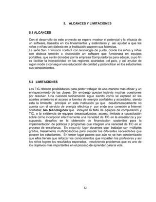 12
5. ALCANCES Y LIMITACIONES
5.1 ALCANCES
Con el desarrollo de este proyecto se espera mostrar el potencial y la eficacia de
un software, basados en los lineamientos y estándares y así ayudar a que los
niños y niñas con dislexia en la Institución superen sus falencias.
La sede San Francisco contará con tecnología de punta, donde los niños y niñas
con dislexia tendrán a disposición un software que funcionará en equipos
portátiles, que serán donados por la empresa Computadores para educar, cuyo fin
es facilitar la interactividad en las regiones apartadas del país, y así ayudar de
algún modo a conseguir una educación de calidad y potencilizar en los estudiantes
sus conocimientos.
5.2 LIMITACIONES
Las TIC ofrecen posibilidades para poder trabajar de una manera más eficaz y un
enriquecimiento de las clases. Sin embargo quedan todavía muchas cuestiones
por resolver. Una cuestión fundamental sigue siendo como se expresó en los
apartes anteriores el acceso a fuentes de energía confiables y accesibles, siendo
esta la limitante principal en esta institución ya que desafortunadamente no
cuenta con el servicio de energía eléctrica y por ende una conexión a Internet
confiable; los tecnológicos que incluyen la falta de equipos de computación y
TIC, o la existencia de equipos desactualizados; acceso limitado a capacitación
sobre cómo incorporar efectivamente una variedad de TIC en la enseñanza y por
supuesto, desafíos en la obtención de financiación sostenible para la
implementación de políticas y programas que integren una variedad de TIC en el
proceso de enseñanza. En segundo lugar docentes que trabajan con múltiples
grados, literalmente multiplicándose para atender las diferentes necesidades que
poseen los estudiantes. En tercer lugar padres que aún no se han concientizado
que ellos tienen que reforzar los conocimientos que imparten los profesores y así
los niños logren los resultados esperados, resolviendo problemas que es uno de
los objetivos más importantes en el proceso de aprender para la vida.
 