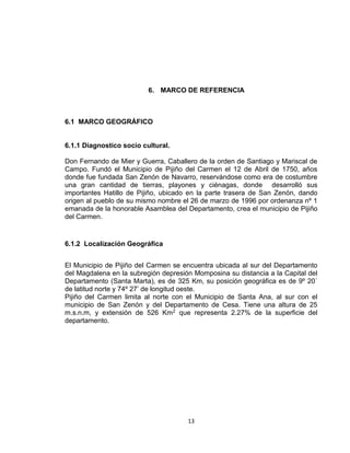 13
6. MARCO DE REFERENCIA
6.1 MARCO GEOGRÁFICO
6.1.1 Diagnostico socio cultural.
Don Fernando de Mier y Guerra, Caballero de la orden de Santiago y Mariscal de
Campo. Fundó el Municipio de Pijiño del Carmen el 12 de Abril de 1750, años
donde fue fundada San Zenón de Navarro, reservándose como era de costumbre
una gran cantidad de tierras, playones y ciénagas, donde desarrolló sus
importantes Hatillo de Pijiño, ubicado en la parte trasera de San Zenón, dando
origen al pueblo de su mismo nombre el 26 de marzo de 1996 por ordenanza nº 1
emanada de la honorable Asamblea del Departamento, crea el municipio de Pijiño
del Carmen.
6.1.2 Localización Geográfica
El Municipio de Pijiño del Carmen se encuentra ubicada al sur del Departamento
del Magdalena en la subregión depresión Momposina su distancia a la Capital del
Departamento (Santa Marta), es de 325 Km, su posición geográfica es de 9º 20´
de latitud norte y 74º 27’ de longitud oeste.
Pijiño del Carmen limita al norte con el Municipio de Santa Ana, al sur con el
municipio de San Zenón y del Departamento de Cesa. Tiene una altura de 25
m.s.n.m, y extensión de 526 Km2 que representa 2.27% de la superficie del
departamento.
 