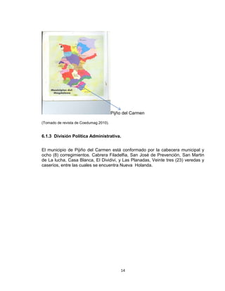 14
Pijño del Carmen
(Tomado de revista de Coedumag 2010).
6.1.3 División Política Administrativa.
El municipio de Pijiño del Carmen está conformado por la cabecera municipal y
ocho (8) corregimientos. Cabrera Filadelfia, San José de Prevención, San Martin
de La lucha, Casa Blanca, El Dividivi, y Las Planadas, Veinte tres (23) veredas y
caseríos, entre las cuales se encuentra Nueva Holanda.
 