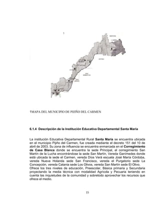 15
1MAPA DEL MUNICIPIO DE PIJIÑO DEL CARMEN
6.1.4 Descripción de la Institución Educativa Departamental Santa María
La institución Educativa Departamental Rural Santa María se encuentra ubicada
en el municipio Pijiño del Carmen, fue creada mediante el decreto 151 del 10 de
abril de 2003. Su zona de influencia se encuentra enmarcada en el Corregimiento
de Casa Blanca donde se encuentra la sede Principal, el corregimiento San
Martín de la Lucha encontrándose la sede San Martín, Vereda Ganímedes donde
está ubicada la sede el Carmen, vereda Díos Verá escuela José María Córdoba,
vereda Nueva Holanda sede San Francisco, vereda el Purgatorio sede La
Concepción, vereda Catania sede Los Olivos, vereda San Martín sede El Olivo.
Ofrece los tres niveles de educación, Preescolar, Básica primaria y Secundaria
proyectando la media técnica con modalidad Agrícola y Pecuaria teniendo en
cuenta las inquietudes de la comunidad y sobretodo aprovechar los recursos que
ofrece el medio.
 