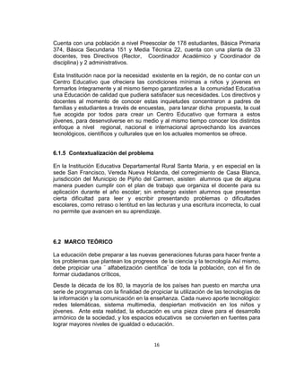 16
Cuenta con una población a nivel Preescolar de 178 estudiantes, Básica Primaria
374, Básica Secundaria 151 y Media Técnica 22, cuenta con una planta de 33
docentes, tres Directivos (Rector, Coordinador Académico y Coordinador de
disciplina) y 2 administrativos.
Esta Institución nace por la necesidad existente en la región, de no contar con un
Centro Educativo que ofreciera las condiciones mínimas a niños y jóvenes en
formarlos íntegramente y al mismo tiempo garantizarles a la comunidad Educativa
una Educación de calidad que pudiera satisfacer sus necesidades. Los directivos y
docentes al momento de conocer estas inquietudes concentraron a padres de
familias y estudiantes a través de encuestas, para lanzar dicha propuesta, la cual
fue acogida por todos para crear un Centro Educativo que formara a estos
jóvenes, para desenvolverse en su medio y al mismo tiempo conocer los distintos
enfoque a nivel regional, nacional e internacional aprovechando los avances
tecnológicos, científicos y culturales que en los actuales momentos se ofrece.
6.1.5 Contextualización del problema
En la Institución Educativa Departamental Rural Santa Maria, y en especial en la
sede San Francisco, Vereda Nueva Holanda, del corregimiento de Casa Blanca,
jurisdicción del Municipio de Pijiño del Carmen, asisten alumnos que de alguna
manera pueden cumplir con el plan de trabajo que organiza el docente para su
aplicación durante el año escolar; sin embargo existen alumnos que presentan
cierta dificultad para leer y escribir presentando problemas o dificultades
escolares, como retraso o lentitud en las lecturas y una escritura incorrecta, lo cual
no permite que avancen en su aprendizaje.
6.2 MARCO TEÓRICO
La educación debe preparar a las nuevas generaciones futuras para hacer frente a
los problemas que plantean los progresos de la ciencia y la tecnología Así mismo,
debe propiciar una ¨ alfabetización científica¨ de toda la población, con el fin de
formar ciudadanos críticos,
Desde la década de los 80, la mayoría de los países han puesto en marcha una
serie de programas con la finalidad de propiciar la utilización de las tecnologías de
la información y la comunicación en la enseñanza. Cada nuevo aporte tecnológico:
redes telemáticas, sistema multimedia, despiertan motivación en los niños y
jóvenes. Ante esta realidad, la educación es una pieza clave para el desarrollo
armónico de la sociedad, y los espacios educativos se convierten en fuentes para
lograr mayores niveles de igualdad o educación.
 