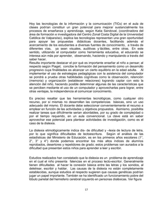17
Hoy las tecnologías de la información y la comunicación (TICs) en el aula de
clases podrían constituir un gran potencial para mejorar sustancialmente los
procesos de enseñanza y aprendizaje, según Katia Sandoval, (coordinadora del
área de formación e investigadora del Centro Zonal Costa Digital de la Universidad
Católica de Valparaíso), explica las tecnologías representan una gran oportunidad
para apoyar las propuestas didácticas docentes, facilitando además el
acercamiento de los estudiantes a diversas fuentes de conocimiento, a través de
diferentes vías, ya sean visuales, auditivas y táctiles, entre otras. En este
sentido, utilizando el computador como herramienta educativa, el educando se
interesa aún más por aprender, observando, haciendo y manipulando a través del
saber hacer.
Resulta importante destacar el por qué es importante enseñar al niño a pensar; al
respecto según Piaget; concibe la formación del pensamiento como un desarrollo
progresivo cuya finalidades es alcanzar un cierto equilibrio en la edad adulta. Al
implementar el uso de estrategias pedagógicas con la asistencia del computador
se pondrá a prueba otras habilidades cognitivas como la observación, retención
(memoria) y organización (establecer relaciones) logrando captar con esto la
atención del niño, haciendo posible determinar algunas de las características que
se perciben mediante el uso de un computador y aprovecharlas para lograr, entre
otras ventajas, la independencia al comunicar conocimiento.
Es preciso resaltar que las herramientas tecnológicas, como cualquier otro
recurso, por sí mismas no desarrollan las competencias básicas, sino un uso
adecuado del mismo. El docente debe seleccionar convenientemente el recurso a
emplear en función de las actividades y objetivos propuestos. Asimismo, posibilita
realizar tareas que difícilmente serian abordables, por su grado de complejidad o
por el tiempo requerido, en un aula convencional. La clave está en saber
aprovechar ese potencial para plantear actividades de investigación, como es el
caso de la dislexia.
La dislexia etimológicamente indica dis- de dificultad y –lexia de lectura de letra,
por lo que significa dificultades de lectoescritura. Según el análisis de las
estadísticas del Ministerio de Educación, es en los primeros años escolares (1°,
2°, 3° y 4°) donde podemos encontrar los más altos índices de alumnos
reprobados, desertores y repetidores de grado; estos problemas van aunados a la
dificultad que presentan estos niños para aprender a leer y escribir.
Estudios realizados han constatado que la dislexia es un problema de aprendizaje
en el cual el niño presenta falencias en el proceso lecto-escritor. Generalmente
tienen dificultades al hacer la conexión básica entre las letras y los sonidos, al
deletrear, escribir y hablar. Las causas de la dislexia no están completamente
establecidas, aunque estudios al respecto sugieren que causas genéticas podrían
jugar un papel importante. También se ha identificado un funcionamiento pobre del
lóbulo parietal del hemisferio cerebral izquierdo en personas disléxicas. Ver figura
 