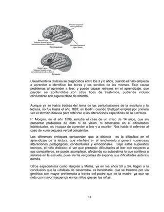 18
Usualmente la dislexia se diagnostica entre los 3 y 6 años, cuando el niño empieza
a aprender a identificar las letras y los sonidos de las mismas. Esto causa
problemas al aprender a leer, y puede causar retrasos en el aprendizaje, que
pueden ser confundidos con otros tipos de trastornos, pudiendo incluso
confundirse con alguna clase de retardo.
Aunque ya se había tratado del tema de las perturbaciones de la escritura y la
lectura, no fue hasta el año 1887, en Berlín, cuando Stuttgart empleó por primera
vez el término dislexia para referirse a las alteraciones específicas de la escritura.
P. Morgan, en el año 1896, estudia el caso de un chico de 14 años, que sin
presentar problemas de oído ni de visión, ni detectarse en él dificultades
intelectuales, es incapaz de aprender a leer y a escribir. Nos habla el referirse al
caso de «una ceguera verbal congénita».
Los diferentes enfoques concuerdan que la dislexia es la dificultad en el
aprendizaje de la lectura, que interfiere en el rendimiento y genera numerosas
alteraciones pedagógicas, conductuales y emocionales. Bajo estos supuestos
teóricos, el niño disléxico al ver que presenta dificultades al leer con respecto a
sus compañeros, se puede acomplejar, afectando su autoestima lo que conlleva a
aislarse en la escuela, pues siente vergüenza de exponer sus dificultades ante los
demás.
Otros especialistas como Halgren y Morris, ya en los años 50 y 54, llegan a la
conclusión que la «dislexia de desarrollo» es hereditaria, que se trasmite por vía
genética con mayor preferencia a través del padre que de la madre, ya que se
nota con mayor frecuencia en los niños que en las niñas.
 