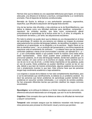 19
Herman dice que la dislexia es una capacidad defectuosa para lograr, en la época
adecuada, una eficacia en la lectura y escritura, correspondiente a un rendimiento
promedio. Para él depende de factores constitucionales.
Bernaldo de Quirós la atribuye a una perturbación perceptiva, cognoscitiva,
específica, que dificulta la adquisición del lenguaje lecto-escritor.
Una de las teorías más difundida y más prácticas es la de Borel-MaisSonny, que
define la dislexia como una dificultad particular para identificar, comprender y
reproducir los símbolos escritos, que tiene como consecuencia alterar
profundamente el aprendizaje de la lectura entre los 5 y 8 años, la ortografía, la
comprensión de textos y, por tanto, las adquisiciones escolares».
Por todo lo anterior se puede decir que la dislexia es una discapacidad en el área
del aprendizaje. El cerebro de una persona con dislexia es incapaz de procesar
adecuadamente los sonidos del lenguaje hablado, de decodificar la palabra, lo que
interfiere en el aprendizaje, en la ortografía y en la escritura. Según Davis en su
libro la identifica como “...es un producto del pensamiento y una forma especial de
reaccionar ante el sentimiento de confusión...”. La dislexia hace que las personas
confundan palabras o letras al ser pronunciadas o escritas, por ejemplo la b – p –
d - q son confundidas debido a que pueden invertir la manera como estas letras
están representadas. Otras veces pueden tener problemas al percibir y/o
pronunciar palabras, es el caso del lenguaje hablado, donde leen palabras que no
están escritas. Un caso común es la escritura en espejo, donde escriben los en
vez de sol, le en vez de él etc. y omiten letras importantes en las palabras, pueta
en vez de puerta. Estos problemas se pueden identificar cuando se lee en voz
alta, debido a que leen de manera entrecortada, algunas palabras las pronuncian
mal o simplemente inventan lo que leen. Este síntoma hace que las personas
tengan bajo rendimiento académico o baja autoestima.
Los orígenes o causas de la dislexia no han sido completamente descifrados, pero
sí se ha demostrado que científicamente, la dislexia es un problema cerebral. Es
decir las personas que tienen problemas de aprendizaje pueden también tener
problemas en escuchar sonidos individuales, o un conjunto de sonidos posibles.
Se han propuesto diferentes teorías que permiten clasificar los rasgos comunes
encontrados:
Neurológico: se le atribuye la dislexia a un factor neurológico poco conocido, una
diferencia estructural relacionada con el lenguaje, que aún no se ha demostrado.
Cognitivo: Este concepto dice que la dislexia se debe a la dificultad de memorizar
y adquirir conocimiento.
Temporal: este concepto asegura que los disléxicos necesitan más tiempo que
otras personas para procesar la información visual y sonora que perciben.
 