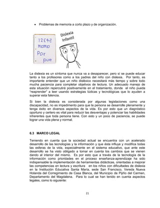 21
 Problemas de memoria a corto plazo y de organización.
La dislexia es un síntoma que nunca va a desaparecer, pero sí se puede educar
tanto a los profesores como a los padres del niño con dislexia. Por tanto, es
importante entender que un niño disléxico necesitará más tiempo y sobre todo
mucha paciencia para completar objetivos de lectura. Un adecuado manejo de
esta situación repercutirá positivamente en el tratamiento, donde el niño pueda
“reaprender” a leer usando estrategias lúdicas y tecnológicas que lo ayuden a
superar esta falencia.
Si bien la dislexia es considerada por algunas legislaciones como una
discapacidad, no es impedimento para que la persona se desarrolle plenamente y
tenga éxito en diversos aspectos de la vida. Es por esto que un diagnóstico
oportuno y certero es vital para reducir las desventajas y potenciar las habilidades
inherentes que toda persona tiene. Con esto y un poco de paciencia, se puede
lograr una vida plena y normal.
6.3 MARCO LEGAL
Teniendo en cuenta que la sociedad actual se encuentra con un acelerado
desarrollo de las tecnologías y la información y que ésta influye y modifica todas
las esferas de la vida, especialmente en el sistema educativo, que ante este
desarrollo se ha visto obligado a tomar en cuenta los cambios que se vienen
dando al interior del mismo. Es por esto que a través de la tecnología de la
información como prioridades en el proceso enseñanza-aprendizaje ha sido
indispensable la implementación de herramientas didácticas, orientadas a mejorar
las competencias en lectura y escritura en los niños con dificultades de dislexia
en la Institución Educativa Santa María, sede San Francisco, Vereda Nueva
Holanda del Corregimiento de Casa Blanca, del Municipio de Pijiño del Carmen,
Departamento del Magdalena. Para lo cual se han tenido en cuenta aspectos
legales, como lo siguiente:
 