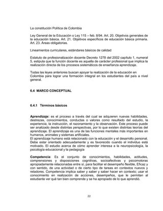 22
La constitución Política de Colombia
Ley General de la Educación o Ley 115 – feb. 8/94. Art. 20. Objetivos generales de
la educación básica. Art. 21. Objetivos específicos de educación básica primaria.
Art. 23. Áreas obligatorias.
Lineamientos curriculares, estándares básicos de calidad
Estatuto de profesionalización docente Decreto 1278 del 2002 capítulo 1, numeral
5, estipula que la función docente es aquella de carácter profesional que implica la
realización directa de los procesos sistemáticos de enseñanza aprendizaje.
Todas las leyes anteriores buscan apoyar la realización de la educación en
Colombia para lograr una formación integral en los estudiantes del país a nivel
general.
6.4 MARCO CONCEPTUAL
6.4.1 Términos básicos
Aprendizaje: es el proceso a través del cual se adquieren nuevas habilidades,
destrezas, conocimientos, conductas o valores como resultado del estudio, la
experiencia, la instrucción, el razonamiento y la observación. Este proceso puede
ser analizado desde distintas perspectivas, por lo que existen distintas teorías del
aprendizaje. El aprendizaje es una de las funciones mentales más importantes en
humanos, animales y sistemas artificiales.
El aprendizaje humano está relacionado con la educación y el desarrollo personal.
Debe estar orientado adecuadamente y es favorecido cuando el individuo está
motivado. El estudio acerca de cómo aprender interesa a la neuropsicología, la
psicología educacional y la pedagogía
Competencia: Es el conjunto de conocimientos, habilidades, actitudes,
comprensiones y disposiciones cognitivas, socioafectivas y psicomotoras
apropiadamente relacionadas entre sí, para facilitar el desempeño flexible, Eficaz y
con sentido, de una actividad o de cierto tipo de tareas en contextos nuevos y
retadores. Competencia implica saber y saber y saber hacer en contexto; usar el
conocimiento en realización de acciones, desempeños, que le permitan al
estudiante ver qué tan bien comprende y se ha apropiado de lo que aprendió.
 