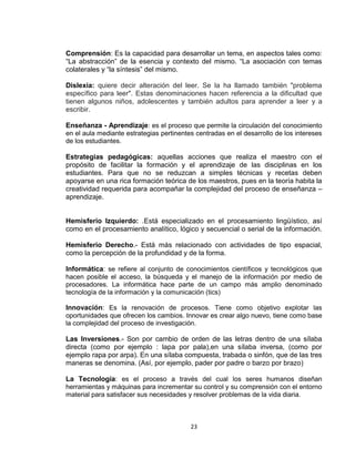 23
Comprensión: Es la capacidad para desarrollar un tema, en aspectos tales como:
“La abstracción” de la esencia y contexto del mismo. “La asociación con temas
colaterales y “la síntesis” del mismo.
Dislexia: quiere decir alteración del leer. Se la ha llamado también "problema
específico para leer". Estas denominaciones hacen referencia a la dificultad que
tienen algunos niños, adolescentes y también adultos para aprender a leer y a
escribir.
Enseñanza - Aprendizaje: es el proceso que permite la circulación del conocimiento
en el aula mediante estrategias pertinentes centradas en el desarrollo de los intereses
de los estudiantes.
Estrategias pedagógicas: aquellas acciones que realiza el maestro con el
propósito de facilitar la formación y el aprendizaje de las disciplinas en los
estudiantes. Para que no se reduzcan a simples técnicas y recetas deben
apoyarse en una rica formación teórica de los maestros, pues en la teoría habita la
creatividad requerida para acompañar la complejidad del proceso de enseñanza –
aprendizaje.
Hemisferio Izquierdo: .Está especializado en el procesamiento lingüístico, así
como en el procesamiento analítico, lógico y secuencial o serial de la información.
Hemisferio Derecho.- Está más relacionado con actividades de tipo espacial,
como la percepción de la profundidad y de la forma.
Informática: se refiere al conjunto de conocimientos científicos y tecnológicos que
hacen posible el acceso, la búsqueda y el manejo de la información por medio de
procesadores. La informática hace parte de un campo más amplio denominado
tecnología de la información y la comunicación (tics)
Innovación: Es la renovación de procesos. Tiene como objetivo explotar las
oportunidades que ofrecen los cambios. Innovar es crear algo nuevo, tiene como base
la complejidad del proceso de investigación.
Las Inversiones.- Son por cambio de orden de las letras dentro de una sílaba
directa (como por ejemplo : lapa por pala),en una sílaba inversa, (como por
ejemplo rapa por arpa). En una sílaba compuesta, trabada o sinfón, que de las tres
maneras se denomina. (Así, por ejemplo, pader por padre o barzo por brazo)
La Tecnología: es el proceso a través del cual los seres humanos diseñan
herramientas y máquinas para incrementar su control y su comprensión con el entorno
material para satisfacer sus necesidades y resolver problemas de la vida diaria.
 