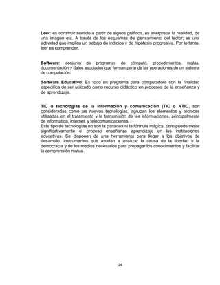 24
Leer: es construir sentido a partir de signos gráficos, es interpretar la realidad, de
una imagen etc. A través de los esquemas del pensamiento del lector; es una
actividad que implica un trabajo de indicios y de hipótesis progresiva. Por lo tanto,
leer es comprender.
Software: conjunto de programas de cómputo, procedimientos, reglas,
documentación y datos asociados que forman parte de las operaciones de un sistema
de computación.
Software Educativo: Es todo un programa para computadora con la finalidad
especifica de ser utilizado como recurso didáctico en procesos de la enseñanza y
de aprendizaje.
TIC o tecnologías de la información y comunicación (TIC o NTIC, son
consideradas como las nuevas tecnologías, agrupan los elementos y técnicas
utilizadas en el tratamiento y la transmisión de las informaciones, principalmente
de informática, internet, y telecomunicaciones.
Este tipo de tecnologías no son la panacea ni la fórmula mágica, pero puede mejor
significativamente el proceso enseñanza aprendizaje en las instituciones
educativas. Se disponen de una herramienta para llegar a los objetivos de
desarrollo, instrumentos que ayudan a avanzar la causa de la libertad y la
democracia y de los medios necesarios para propagar los conocimientos y facilitar
la comprensión mutua.
 
