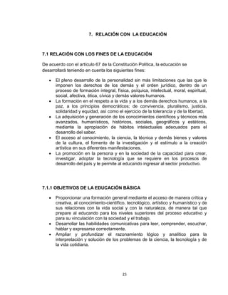 25
7. RELACIÓN CON LA EDUCACIÓN
7.1 RELACIÓN CON LOS FINES DE LA EDUCACIÓN
De acuerdo con el artículo 67 de la Constitución Política, la educación se
desarrollará teniendo en cuenta los siguientes fines:
 El pleno desarrollo de la personalidad sin más limitaciones que las que le
imponen los derechos de los demás y el orden jurídico, dentro de un
proceso de formación integral, física, psíquica, intelectual, moral, espiritual,
social, afectiva, ética, cívica y demás valores humanos.
 La formación en el respeto a la vida y a los demás derechos humanos, a la
paz, a los principios democráticos; de convivencia, pluralismo, justicia,
solidaridad y equidad, así como el ejercicio de la tolerancia y de la libertad.
 La adquisición y generación de los conocimientos científicos y técnicos más
avanzados, humanísticos, históricos, sociales, geográficos y estéticos,
mediante la apropiación de hábitos intelectuales adecuados para el
desarrollo del saber.
 El acceso al conocimiento, la ciencia, la técnica y demás bienes y valores
de la cultura, el fomento de la investigación y el estímulo a la creación
artística en sus diferentes manifestaciones.
 La promoción en la persona y en la sociedad de la capacidad para crear,
investigar, adoptar la tecnología que se requiere en los procesos de
desarrollo del país y le permite al educando ingresar al sector productivo.
7.1.1 OBJETIVOS DE LA EDUCACIÓN BÁSICA
 Proporcionar una formación general mediante el acceso de manera crítica y
creativa, al conocimiento-científico, tecnológico, artístico y humanístico y de
sus relaciones con la vida social y con la naturaleza, de manera tal que
prepare al educando para los niveles superiores del proceso educativo y
para su vinculación con la sociedad y el trabajo.
 Desarrollar las habilidades comunicativas para leer, comprender, escuchar,
hablar y expresarse correctamente.
 Ampliar y profundizar el razonamiento lógico y analítico para la
interpretación y solución de los problemas de la ciencia, la tecnología y de
la vida cotidiana.
 