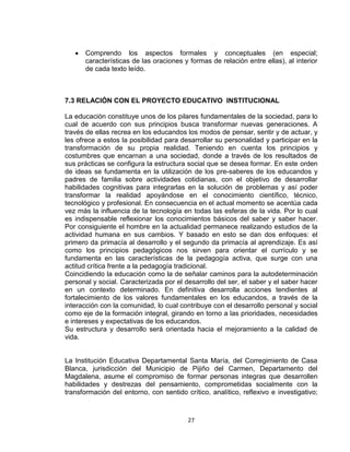 27
 Comprendo los aspectos formales y conceptuales (en especial;
características de las oraciones y formas de relación entre ellas), al interior
de cada texto leído.
7.3 RELACIÓN CON EL PROYECTO EDUCATIVO INSTITUCIONAL
La educación constituye unos de los pilares fundamentales de la sociedad, para lo
cual de acuerdo con sus principios busca transformar nuevas generaciones. A
través de ellas recrea en los educandos los modos de pensar, sentir y de actuar, y
les ofrece a estos la posibilidad para desarrollar su personalidad y participar en la
transformación de su propia realidad. Teniendo en cuenta los principios y
costumbres que encarnan a una sociedad, donde a través de los resultados de
sus prácticas se configura la estructura social que se desea formar. En este orden
de ideas se fundamenta en la utilización de los pre-saberes de los educandos y
padres de familia sobre actividades cotidianas, con el objetivo de desarrollar
habilidades cognitivas para integrarlas en la solución de problemas y así poder
transformar la realidad apoyándose en el conocimiento científico, técnico,
tecnológico y profesional. En consecuencia en el actual momento se acentúa cada
vez más la influencia de la tecnología en todas las esferas de la vida. Por lo cual
es indispensable reflexionar los conocimientos básicos del saber y saber hacer.
Por consiguiente el hombre en la actualidad permanece realizando estudios de la
actividad humana en sus cambios. Y basado en esto se dan dos enfoques: el
primero da primacía al desarrollo y el segundo da primacía al aprendizaje. Es así
como los principios pedagógicos nos sirven para orientar el currículo y se
fundamenta en las características de la pedagogía activa, que surge con una
actitud crítica frente a la pedagogía tradicional.
Coincidiendo la educación como la de señalar caminos para la autodeterminación
personal y social. Caracterizada por el desarrollo del ser, el saber y el saber hacer
en un contexto determinado. En definitiva desarrolla acciones tendientes al
fortalecimiento de los valores fundamentales en los educandos, a través de la
interacción con la comunidad, lo cual contribuye con el desarrollo personal y social
como eje de la formación integral, girando en torno a las prioridades, necesidades
e intereses y expectativas de los educandos.
Su estructura y desarrollo será orientada hacia el mejoramiento a la calidad de
vida.
La Institución Educativa Departamental Santa María, del Corregimiento de Casa
Blanca, jurisdicción del Municipio de Pijiño del Carmen, Departamento del
Magdalena, asume el compromiso de formar personas integras que desarrollen
habilidades y destrezas del pensamiento, comprometidas socialmente con la
transformación del entorno, con sentido crítico, analítico, reflexivo e investigativo;
 