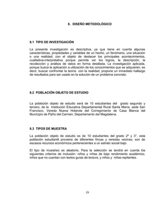 29
8. DISEÑO METODOLÓGICO
8.1 TIPO DE INVESTIGACIÓN
La presente investigación es descriptiva, ya que tiene en cuenta algunas
características, propiedades y variables de un hecho, un fenómeno, una situación
o una realidad; con el objeto de destacar los principales acontecimientos,
cualitativa-interpretativa porque permite ver los logros, la descripción, la
recolección y análisis de datos en forma detallada. La investigación aplicada,
porque busca la aplicación a utilización de los conocimientos que se adquieren, es
decir, buscar confrontar la teoría con la realidad; propone un inmediato hallazgo
de resultados para ser usado en la solución de un problema concreto.
8.2 POBLACIÓN OBJETO DE ESTUDIO
La población objeto de estudio será de 10 estudiantes del grado segundo y
tercero, de la Institución Educativa Departamental Rural Santa María, sede San
Francisco, Vereda Nueva Holanda del Corregimiento de Casa Blanca del
Municipio de Pijiño del Carmen, Departamento del Magdalena.
8.3 TIPOS DE MUESTRA
La población objeto de estudio es de 10 estudiantes del grado 2º y 3°, esta
población estudiantil proviene de diferentes fincas y veredas vecinas; son de
escasos recursos económicos pertenecientes a un estrato social bajo.
El tipo de muestreo es aleatorio. Para la selección se tendrá en cuenta los
siguientes criterios de inclusión: niños y niñas de bajo rendimiento académico,
niños que no cuentan con textos guías de lectura, y niños y niñas repitentes.
 