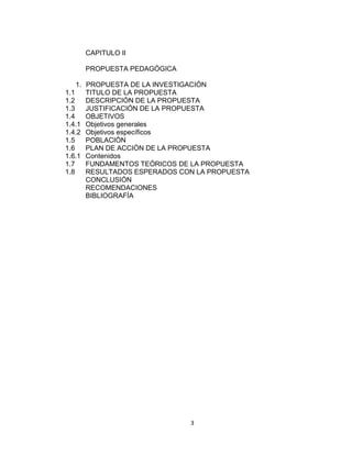 3
CAPITULO II
PROPUESTA PEDAGÓGICA
1. PROPUESTA DE LA INVESTIGACIÓN
1.1 TITULO DE LA PROPUESTA
1.2 DESCRIPCIÓN DE LA PROPUESTA
1.3 JUSTIFICACIÓN DE LA PROPUESTA
1.4 OBJETIVOS
1.4.1 Objetivos generales
1.4.2 Objetivos específicos
1.5 POBLACIÓN
1.6 PLAN DE ACCIÓN DE LA PROPUESTA
1.6.1 Contenidos
1.7 FUNDAMENTOS TEÓRICOS DE LA PROPUESTA
1.8 RESULTADOS ESPERADOS CON LA PROPUESTA
CONCLUSIÓN
RECOMENDACIONES
BIBLIOGRAFÍA
 