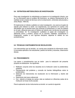 30
8.4 ESTRATEGIA METODOLÓGICA DE INVESTIGACIÓN
Para esta investigación la metodología se basara en la investigación directa, que
es “la información para el análisis del fenómeno, se obtiene directamente de la
realidad social a través de técnicas como la observación, entrevista estructurada y
otras (Rojas, 1995:30).
El implementar el método cualitativo en esta investigación, nos acerca al sujeto de
estudio para obtener su sentir, sus experiencias, sus opiniones en cuanto a las
dificultades que el docente tiene que enfrentar al presentarse un caso de dislexia
en el aula, utilizando para esto el método de historia oral y la técnica de entrevista
a profundidad. En “la investigación cualitativa el papel del investigador es
altamente activo y creativo, porque de su intuición, habilidad, competencia e
imaginación, sujetas a una rigurosa disciplina, depende la validez de sus
procedimientos.
8.5 TÉCNICAS E INSTRUMENTOS DE RECOLECCIÓN
Los instrumentos que se tendrán en cuenta para recolectar la información serán:
La encuesta aplicada a los estudiantes, padres de familia y docentes, observación
directa.
8.6 PROCEDIMIENTO
Los pasos o procedimientos que se darán para la realización del presente
proyecto se destacaran los siguientes:
 Reflexión conjunta entre los docentes de la Institución sobre la problemática
existente.
 Planteamiento del problema y consulta de fuentes bibliográficas sobre la
problemática.
 Selección de instrumentos de recolección de la información y diseño del
formato.
 Elaboración del marco referencial.
 Con relación al trabajo de campo, éste se realizará en diferentes sedes de la
Institución al iniciar el año escolar.
Para la aplicación de los instrumentos se tendrá en cuenta lo siguiente:
 