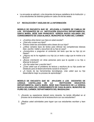 31
 La encuesta se aplicará a los docentes de lengua castellana de la Institución y
a los estudiantes de distintos grados en cada una de las sedes.
8.7 RECOLECCIÓN Y ANÁLISIS DE LA INFORMACIÓN
MODELO DE ENCUESTA QUE SE APLICARA A PADRES DE FAMILIA DE
LOS ESTUDIANTES DE LA INSTITUCIÓN EDUCATIVA DEPARTAMENTAL
SANTA MARÍA, SEDE SAN FRANCISCO. VEREDA NUEVA HOLANDA DEL
CORREGIMIENTO DE CASA BLANCA, MUNICIPIO DE PIJIÑO DEL CARMEN
 ¿Cuántos años tienen sus hijos en edad escolar?
 ¿Qué año cursan sus hijos?
 Orienta Usted las actividades extra clases de sus hijos?
 ¿Utiliza variados tipos de textos para reforzar las competencias básicas
(leer, escribir, hablar y escuchar) de su hijo en casa?
 ¿Acostumbra a preguntar el contenido del texto que lee su hijo (a) en
clases?
 ¿Alguna vez le ha regalado a su hijo (a) un texto o algo que le motive a la
lectura?
 ¿Busca orientación en otras personas para que le ayuden a su hijo a
afianzar la lectura?
 ¿Su hijo saber leer y escribir bien?
 ¿Cree usted que el problema de lectura y escritura de su hijo pueda ser
obstáculo para el desenvolvimiento social en el futuro?
 ¿A través de las herramientas tecnológicas, cree usted que su hijo
desarrollaría mejor su proceso de aprendizaje?
MODELO DE ENCUESTA QUE SE APLICARA A LOS DOCENTES DE
LENGUA CASTELLANA DE LA INSTITUCIÓN EDUCATIVA
DEPARTAMENTAL SANTA MARÍA, SEDE SAN FRANCISCO DE LA VEREDA
NUEVA HOLANDA DEL CORREGIMIENTO DE CASA BLANCA, MUNICIPIO DE
PIJIÑO DEL CARMEN, DEPARTAMENTO DEL MAGDALENA
1. ¿Durante su experiencia laboral como docente, ha tenido dificultad en el
proceso de la enseñanza de la lectoescritura con sus estudiantes?
2. ¿Realiza usted actividades para lograr que sus estudiantes escriban y lean
bien?
 