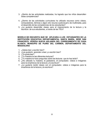 32
3. ¿Dentro de las actividades realizadas, ha logrado que los niños desarrollen
estas competencias?
4. ¿Dentro de las actividades curriculares ha utilizado recursos como videos,
computadores, láminas o algún otro recurso audiovisual o de multimedia, para
el desarrollo de las competencias de los estudiantes?
5. ¿Le gustaría desarrollar clases para el mejoramiento de la lectura y la
escritura de sus estudiantes, a través de las TICs?
MODELO DE ENCUESTA QUE SE APLICARA A LOS ESTUDIANTES DE LA
INSTITUCIÓN EDUCATIVA DEPARTAMENTAL SANTA MARÍA, SEDE SAN
FRANCISCO, VEREDA NUEVA HOLANDA DEL CORREGIMIENTO DE CASA
BLANCA, MUNICIPIO DE PIJIÑO DEL CARMEN, DEPARTAMENTO DEL
MAGDALENA
1. ¿Sabes leer y escribir bien?
2. ¿Les gustaría aprender a leer y a escribir bien?
3. ¿Te gusta leer?
4. ¿Tu maestra te lee diferentes lecturas?
5. ¿Tu maestra te hace preguntas sobre las lecturas que te has leído?
6. ¿Ha utilizado tu maestra, la grabadora, el computador, videos e imágenes
para la enseñanza de la lectura y la escritura?
7. ¿Le gustaría recibir clases con el computador, videos e imágenes para la
enseñanza de la lectura y la escritura?
 