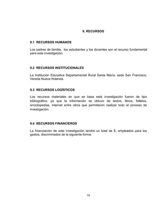 33
9. RECURSOS
9.1 RECURSOS HUMANOS
Los padres de familia, los estudiantes y los docentes son el recurso fundamental
para esta investigación.
9.2 RECURSOS INSTITUCIONALES
La Institución Educativa Departamental Rural Santa María, sede San Francisco,
Vereda Nueva Holanda.
9.3 RECURSOS LOGÍSTICOS
Los recursos materiales en que se basa está investigación fueron de tipo
bibliográfico, ya que la información se obtuvo de textos, libros, folletos,
enciclopedias, internet entre otros que permitieron realizar todo el proceso de
investigación.
9.4 RECURSOS FINANCIEROS
La financiación de esta investigación tendrá un total de $, empleados para los
gastos, discriminados de la siguiente forma:
 
