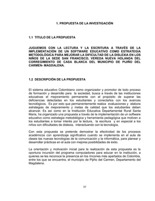 37
1. PROPUESTA DE LA INVESTIGACIÓN
1.1 TITULO DE LA PROPUESTA
JUGUEMOS CON LA LECTURA Y LA ESCRITURA A TRAVÉS DE LA
IMPLEMENTACIÓN DE UN SOFTWARE EDUCATIVO COMO ESTRATEGIA
METODOLÓGICA PARA MEJORAR LA DIFICULTAD DE LA DISLEXIA EN LOS
NIÑOS DE LA SEDE SAN FRANCISCO, VEREDA NUEVA HOLANDA DEL
CORREGIMIENTO DE CASA BLANCA DEL MUNICIPIO DE PIJIÑO DEL
CARMEN- MAGDALENA.
1.2 DESCRIPCIÓN DE LA PROPUESTA
El sistema educativo Colombiano como organizador y promotor de todo proceso
de formación y desarrollo para la sociedad, busca a través de las instituciones
educativas el mejoramiento permanente con el propósito de superar las
deficiencias detectadas en los estudiantes y conectarlos con los avances
tecnológicos. Es por esto que permanentemente realiza evaluaciones y elabora
estrategias de mejoramiento y metas de calidad que los estudiantes deben
alcanzar. Es así como en la Institución Educativa Departamental Rural Santa
Maria, ha organizado una propuesta a través de la implementación de un software
educativo como estrategia metodológica y herramienta pedagógica que motiven a
los estudiantes a tomar interés por la lectura, la escritura y en especial a los
niños con dificultades de dislexia, interactuando con la tecnología.
Con esta propuesta se pretende demostrar la efectividad de los procesos
académicos con aprendizaje significativo cuando se implementa en el aula de
clases las nuevas tecnologías de la comunicación y la informática, para planear y
desarrollar prácticas en el aula con mejores posibilidades de éxito.
La orientación y motivación inicial para la realización de esta propuesta es la
oportuna incursión del programa computadores para educar en la institución, a
quienes se les reconoce la presencia en los rincones más apartados de Colombia,
entre los que se encuentra, el municipio de Pijiño del Carmen, Departamento del
Magdalena.
 