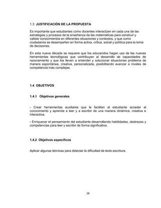 38
1.3 JUSTIFICACIÓN DE LA PROPUESTA
Es importante que estudiantes como docentes interactúen en cada una de las
estrategias y procesos de la enseñanza de las matemáticas para construir y
validar conocimientos en diferentes situaciones y contextos, y que como
ciudadanos se desempeñen en forma activa, critica, social y política para la toma
de decisiones.
En esta nueva década se requiere que los educandos hagan uso de las nuevas
herramientas tecnológicas que contribuyan al desarrollo de capacidades de
razonamiento y que los lleven a entender y solucionar situaciones problema de
manera espontánea, creativa, personalizada, posibilitando avanzar a niveles de
competencia más complejas.
1.4 OBJETIVOS
1.4.1 Objetivos generales
- Crear herramientas auxiliares que le faciliten al estudiante acceder al
conocimiento y aprenda a leer y a escribir de una manera dinámica, creativa e
interactiva.
- Enriquecer el pensamiento del estudiante desarrollando habilidades, destrezas y
competencias para leer y escribir de forma significativa.
1.4.2 Objetivos específicos
Aplicar algunas técnicas para detectar la dificultad de lecto-escritura.
 