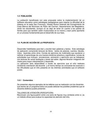 39
1.5 POBLACIÓN
La población beneficiada con esta propuesta sobre la implementación de un
software educativo como estrategias pedagógicas para mejorar la dificultad de la
dislexia en la sede San Francisco, Vereda Nueva Holanda del Corregimiento de
Casa Blanca del Municipio de Pijiño del Carmen, Departamento del Magdalena,
serán los estudiantes, aunque no se deja de tener en cuenta a los padres de
familia para que también estén involucrados en la misma y sean parte aportante
en un proceso fundamental para el desarrollo de sus hijos.
1.6 PLAN DE ACCIÓN DE LA PROPUESTA
Desarrollar habilidades para leer y escribir bien palabras y textos. Esta estrategia
de aplicación comprende lecturas de libros, textos de poesías, cuentos, fabulas,
mitos, leyendas entre otros. Consta de ejercicios de multimedia que ayudaran a
reforzar el aprendizaje de una manera dinámica atractiva y significativa, consta de
actividades que incluyen: simulaciones, animación y ejercicios que se trabajaran
con lecturas de varias tipologías y áreas del saber; algunos llevaran imágenes del
medio para mayor interpretación y desarrollo.
La aplicación será desarrollada a través de ejercicios que el niño realizara
recibiendo orientación del docente y al mismo tiempo se conocerán los avances o
las dificultades que el niño presenta en las distintas actividades que el software
posee.
1.6.1 Contenidos
Se presentan algunos ejemplos de los talleres que se realizarán con los discentes
que dentro de un programa lúdico se puede detectar los posibles problemas que el
discente disléxico puede presentar.
TALLERES DE ATENCIÓN (PERCEPCIÓN)
Reconocer una figura-patrón entre una serie de figuras muy similares entre sí, es
un método eficaz para evaluar la capacidad de atención del niño.
 