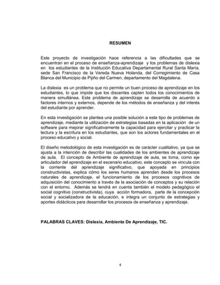 4
RESUMEN
Este proyecto de investigación hace referencia a las dificultades que se
encuentran en el proceso de enseñanza-aprendizaje y los problemas de dislexia
en los estudiantes de la Institución Educativa Departamental Rural Santa María,
sede San Francisco de la Vereda Nueva Holanda, del Corregimiento de Casa
Blanca del Municipio de Pijiño del Carmen, departamento del Magdalena.
La dislexia es un problema que no permite un buen proceso de aprendizaje en los
estudiantes, lo que impide que los discentes capten todos los conocimientos de
manera simultánea. Este problema de aprendizaje se desarrolla de acuerdo a
factores internos y externos, depende de los métodos de enseñanza y del interés
del estudiante por aprender.
En esta investigación se plantea una posible solución a este tipo de problemas de
aprendizaje, mediante la utilización de estrategias basadas en la aplicación de un
software para mejorar significativamente la capacidad para ejercitar y practicar la
lectura y la escritura en los estudiantes, que son los actores fundamentales en el
proceso educativo y social.
El diseño metodológico de esta investigación es de carácter cualitativo, ya que se
ajusta a la intención de describir las cualidades de los ambientes de aprendizaje
de aula. El concepto de Ambiente de aprendizaje de aula, se toma, como eje
articulador del aprendizaje en el escenario educativo, este concepto se vincula con
la corriente del aprendizaje significativo, que apoyada en principios
constructivistas, explica cómo los seres humanos aprenden desde los procesos
naturales de aprendizaje, el funcionamiento de los procesos cognitivos de
adquisición del conocimiento a través de la asociación de conceptos y su relación
con el entorno. Además se tendrá en cuenta también el modelo pedagógico el
social cognitivo (constructivista), cuya acción formadora, parte de la concepción
social y socializadora de la educación, e integra un conjunto de estrategias y
aportes didácticos para desarrollar los procesos de enseñanza y aprendizaje.
PALABRAS CLAVES: Dislexia, Ambiente De Aprendizaje, TIC.
 