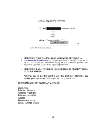41
 EJERCICIOS PARA TRABAJAR LAS NORMAS DE ORTOGRAFÍA
 Fragmentación de palabras: (r/rr), (ga, gue, gui, go, gu), (güe/güi), (za, zo, zu, ce,
ci), (ca, co, cu, que, qui), (m delante de p y b), (z/d al final de palabra), (uso
mayúsculas), (acentos) y (uso de los signos de puntuación).
 EJERCICIOS PARA TRABAJAR LOS ERRORES DE SEGMENTACIÓN
EN LA ESCRITURA.
Palabras que se pueden escribir con dos grafemas diferentes que
suenan igual. : (B/V), (Ge,Gi/Je,Ji), (Y/LL), (X/S) y (uso de la h).
ACTIVIDADES DE ORTOGRAFÍA Y ATENCIÓN:
Cruciletras
Palabra diferente.
Palabras repetidas.
Palabras parecidas
Puzzles
Reconstruir texto.
Buscar la frase intrusa
 