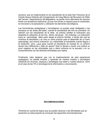 45
escritura, que se implementará en los estudiantes de la sede San Francisco de la
Vereda Nueva Holanda del Corregimiento de Casa Blanca del Municipio de Pijiño
del Carmen, Departamento del Magdalena, se perfila como alternativa de solución
frente a la enseñanza tradicional, ya que nos brinda un espacio para la creatividad,
la innovación y la apropiación y utilización de elementos tecnológicos.
Las herramientas pedagógicas y tecnológicas no pueden estar desligadas a los
procesos en las áreas del saber, cuando la escolaridad del niño es prioritaria. En
relación con los estudiantes de la sede es preciso resaltar la motivación que
despierta la utilización de las tics dentro del grupo. Sin embargo, La motivación
hacia el aprendizaje debe partir desde el entorno familiar, a través del cual se
incentiva al estudiante y se crea un clima propicio para el desarrollo de un buen
aprendizaje, esa misma motivación va a desarrollar el estudiante cuando llegue a
la Institución, pero, ¿qué pasa cuando el estudiante se maneja en un entorno
donde hay indiferencia y falta de apoyo? Esto lo llevará a tomar una actitud un
poco negativa en las actividades que a diario enfrenta en la escuela y en su
comportamiento con las distintas actividades que realiza.
Finalmente cabe destacar que con la implementación de esta experiencia
pedagógica, es posible enseñar y aprender de manera creativa y tecnológica
utilizando los recursos, espacios y estrategias que están a nuestro alcance, como
es el caso de las TIC o tecnología de la información y comunicación.
RECOMENDACIONES
Teniendo en cuenta los logros que se pueden alcanzar y las dificultades que se
presenten en este proyecto se concluyen las siguientes recomendaciones.
 