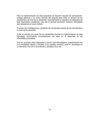 46
Para la implementación de esta propuesta se requiere equipos de computación,
energía eléctrica o un motor, dominio del docente para evitar el rechazo de los
estudiantes a la hora de su desarrollo, especialmente en aquellos considerados de
bajo desempeño académico, que por lo general presentan mayores dificultades
para adaptarse al nuevo método.
Propiciar las investigaciones, partiendo de inquietudes propias de los estudiantes y
no solo de los docentes.
Evitar el rechazo por parte de los estudiantes durante la implementación de esta
estrategia, promoviendo concertaciones con ellos en el desarrollo de las
actividades propuestas.
Que los docentes estén dispuestos a asumir retos tecnológicos, preparándose con
una mentalidad abierta y sensible a los posibles cambios, pues la tecnología es
un elemento muy útil si se entiende y actualiza día a día.
 