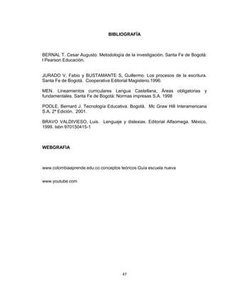 47
BIBLIOGRAFÍA
BERNAL T. Cesar Augusto. Metodología de la investigación. Santa Fe de Bogotá:
l Pearson Educación.
JURADO V, Fabio y BUSTAMANTE S, Guillermo. Los procesos de la escritura.
Santa Fe de Bogotá. Cooperativa Editorial Magisterio.1996.
MEN. Lineamientos curriculares Lengua Castellana, Áreas obligatorias y
fundamentales. Santa Fe de Bogotá: Normas impresas S.A. 1998
POOLE, Bernard J. Tecnología Educativa. Bogotá. Mc Graw Hill Interamericana
S.A. 2ª Edición. 2001.
BRAVO VALDIVIESO, Luis. Lenguaje y dislexias. Editorial Alfaomega. México,
1999. Isbn 970150415-1
WEBGRAFIA
www.colombiaaprende.edu.co conceptos teóricos Guía escuela nueva
www.youtube.com
 