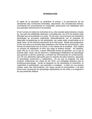 5
INTRODUCCIÓN
El papel de la educación es garantizar el acceso y la permanencia de los
estudiantes bajo condiciones favorables, adquiriendo las competencias básicas,
convirtiendo los conocimientos en creatividad, potenciando sus habilidades para
que participen activamente en la sociedad.
El ser humano en todos los momentos de su vida necesita desenvolverse a través
de una serie de habilidades destrezas y competencias, con el fin de resolver cada
dificultad que se le presente a su paso. Es por esto, que el proceso de enseñanza
aprendizaje se encuentra organizado sistemáticamente con el propósito de
desarrollar competencias en los estudiantes, las cuales están encaminadas en el
saber hacer, en los diversos escenarios de la vida social. Desde esta perspectiva,
el niño que entra a la escuela debe adaptarse a las formas de comunicación, a las
formas de relacionarse con el mundo y a los valores de la sociedad. Esto implica
un proceso de adaptación al ritmo que exige el sistema escolar. No obstante,
cada niño es un ser único, y tienen diferentes formas de aprender, por lo que el
docente debe hacer uso de entornos y metodologías facilitadoras de aprendizaje
que permitan al alumno aprender y convertir las informaciones en conocimientos.
Las TIC son elementos adecuados para la creación de estos entornos, apoyando
el aprendizaje constructivo y colaborativo. Es así que se pretende con este
proyecto implementar por medio de las TICS, una estrategia didáctica para la
enseñanza-aprendizaje, donde se despierte en los estudiantes la motivación, la
creatividad, la participación, que aprendan a investigar, a inferir por sus propios
medios, sean más comunicativos, con mayor acceso al conocimiento, y de esta
forma crear situaciones de aprendizaje significativas en los niños y en especial a
los que presentan dislexia.
 