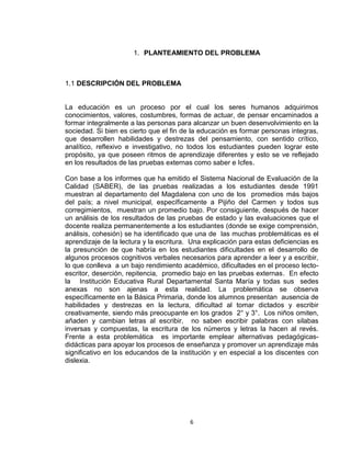 6
1. PLANTEAMIENTO DEL PROBLEMA
1.1 DESCRIPCIÓN DEL PROBLEMA
La educación es un proceso por el cual los seres humanos adquirimos
conocimientos, valores, costumbres, formas de actuar, de pensar encaminados a
formar integralmente a las personas para alcanzar un buen desenvolvimiento en la
sociedad. Si bien es cierto que el fin de la educación es formar personas integras,
que desarrollen habilidades y destrezas del pensamiento, con sentido crítico,
analítico, reflexivo e investigativo, no todos los estudiantes pueden lograr este
propósito, ya que poseen ritmos de aprendizaje diferentes y esto se ve reflejado
en los resultados de las pruebas externas como saber e Icfes.
Con base a los informes que ha emitido el Sistema Nacional de Evaluación de la
Calidad (SABER), de las pruebas realizadas a los estudiantes desde 1991
muestran al departamento del Magdalena con uno de los promedios más bajos
del país; a nivel municipal, específicamente a Pijiño del Carmen y todos sus
corregimientos, muestran un promedio bajo. Por consiguiente, después de hacer
un análisis de los resultados de las pruebas de estado y las evaluaciones que el
docente realiza permanentemente a los estudiantes (donde se exige comprensión,
análisis, cohesión) se ha identificado que una de las muchas problemáticas es el
aprendizaje de la lectura y la escritura. Una explicación para estas deficiencias es
la presunción de que habría en los estudiantes dificultades en el desarrollo de
algunos procesos cognitivos verbales necesarios para aprender a leer y a escribir,
lo que conlleva a un bajo rendimiento académico, dificultades en el proceso lecto-
escritor, deserción, repitencia, promedio bajo en las pruebas externas. En efecto
la Institución Educativa Rural Departamental Santa María y todas sus sedes
anexas no son ajenas a esta realidad. La problemática se observa
específicamente en la Básica Primaria, donde los alumnos presentan ausencia de
habilidades y destrezas en la lectura, dificultad al tomar dictados y escribir
creativamente, siendo más preocupante en los grados 2° y 3°. Los niños omiten,
añaden y cambian letras al escribir, no saben escribir palabras con silabas
inversas y compuestas, la escritura de los números y letras la hacen al revés.
Frente a esta problemática es importante emplear alternativas pedagógicas-
didácticas para apoyar los procesos de enseñanza y promover un aprendizaje más
significativo en los educandos de la institución y en especial a los discentes con
dislexia.
 