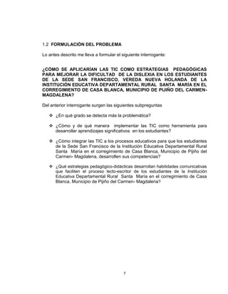 7
1.2 FORMULACIÓN DEL PROBLEMA
Lo antes descrito me lleva a formular el siguiente interrogante:
¿CÓMO SE APLICARÍAN LAS TIC COMO ESTRATEGIAS PEDAGÓGICAS
PARA MEJORAR LA DIFICULTAD DE LA DISLEXIA EN LOS ESTUDIANTES
DE LA SEDE SAN FRANCISCO, VEREDA NUEVA HOLANDA DE LA
INSTITUCIÓN EDUCATIVA DEPARTAMENTAL RURAL SANTA MARÍA EN EL
CORREGIMIENTO DE CASA BLANCA, MUNICIPIO DE PIJIÑO DEL CARMEN-
MAGDALENA?
Del anterior interrogante surgen las siguientes subpreguntas
 ¿En qué grado se detecta más la problemática?
 ¿Cómo y de qué manera implementar las TIC como herramienta para
desarrollar aprendizajes significativos en los estudiantes?
 ¿Cómo integrar las TIC a los procesos educativos para que los estudiantes
de la Sede San Francisco de la Institución Educativa Departamental Rural
Santa María en el corregimiento de Casa Blanca, Municipio de Pijiño del
Carmen- Magdalena, desarrollen sus competencias?
 ¿Qué estrategias pedagógico-didácticas desarrollan habilidades comunicativas
que faciliten el proceso lecto-escritor de los estudiantes de la Institución
Educativa Departamental Rural Santa María en el corregimiento de Casa
Blanca, Municipio de Pijiño del Carmen- Magdalena?
 