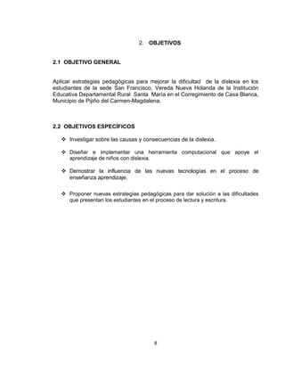 8
2. OBJETIVOS
2.1 OBJETIVO GENERAL
Aplicar estrategias pedagógicas para mejorar la dificultad de la dislexia en los
estudiantes de la sede San Francisco, Vereda Nueva Holanda de la Institución
Educativa Departamental Rural Santa María en el Corregimiento de Casa Blanca,
Municipio de Pijiño del Carmen-Magdalena.
2.2 OBJETIVOS ESPECÍFICOS
 Investigar sobre las causas y consecuencias de la dislexia.
 Diseñar e implementar una herramienta computacional que apoye el
aprendizaje de niños con dislexia.
 Demostrar la influencia de las nuevas tecnologías en el proceso de
enseñanza aprendizaje.
 Proponer nuevas estrategias pedagógicas para dar solución a las dificultades
que presentan los estudiantes en el proceso de lectura y escritura.
 