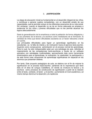 9
3. JUSTIFICACIÓN
La etapa de educación inicial es fundamental en el desarrollo integral de los niños,
y contribuye a generar sujetos competentes, con un desarrollo amplio de sus
capacidades, que le permitan actuar en los diferentes escenarios de su vida social.
Sin embargo, cuando el desarrollo no se da en forma adecuada se empieza a
evidenciar en los niños y jóvenes dificultades que no les permite alcanzar los
logros adecuadamente.
Dada la generalización de la enseñanza a toda la población de forma obligatoria y
el uso prioritario de la lectura y la escritura como mediadores de la formación, la
cantidad de niños que tienen dificultades escolares es un factor relevante a tener
en cuenta.
Las principales dificultades para lograr un aprendizaje significativo en los
estudiantes es la falta de interés y de motivación hacia el ejercicio lecto-escritor,
trayendo como consecuencia perturbación en el proceso normal de aprendizaje.
Para lo cual, ha sido indispensable optar por una estrategia de aula, referidas al
mejoramiento de las competencias lecto-escritoras a través de un software
educativo con estrategias multimediales, aprovechando éste como herramienta
dinamizadora para el aprendizaje, la motivación, la creatividad, la participación y
de esta forma crear situaciones de aprendizaje significativas en especial en los
alumnos que presentan dislexia.
Por tanto, Este proyecto pedagógico de aula, se elabora con el fin de mejorar la
significación en el proceso lecto-escritor, partiendo de la importancia que tiene
ésta en el área de Lengua Castellana, en donde se involucra la lectura y la
escritura como procesos de construcción de significación a partir de la relación
entre el texto, contexto, el lector y el escritor, aumentando el nivel académico y al
mismo tiempo disminuir la deserción y la repitencia
 