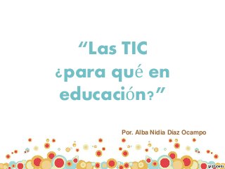 “Las TIC
¿para qué en
educación?”
Por. Alba Nidia Díaz Ocampo
 