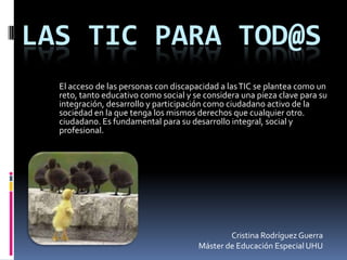 Las TIC para tod@s El acceso de las personas con discapacidad a las TIC se plantea como un reto, tanto educativo como social y se considera una pieza clave para su integración, desarrollo y participación como ciudadano activo de la sociedad en la que tenga los mismos derechos que cualquier otro. ciudadano. Es fundamental para su desarrollo integral, social y profesional.    Cristina Rodríguez Guerra Máster de Educación Especial UHU 