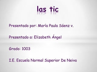las tic Presentado por: María Paula Sáenz v. Presentado a: Elizabeth Ángel  Grado: 1003 I.E. Escuela Normal Superior De Neiva 