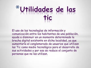 Utilidades de las ticEl uso de las tecnologías de información y comunicación entre los habitantes de una población, ayuda a disminuir en un momento determinado la brecha digital existente en dicha localidad, ya que aumentaría el conglomerado de usuarios que utilizan las Tic como medio tecnológico para el desarrollo de sus actividades y por eso se reduce el conjunto de personas que no las utilizan.