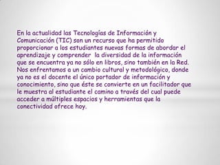 En la actualidad las Tecnologías de Información y Comunicación (TIC) son un recurso que ha permitido proporcionar a los estudiantes nuevas formas de abordar el aprendizaje y comprender  la diversidad de la información que se encuentra ya no sólo en libros, sino también en la Red. Nos enfrentamos a un cambio cultural y metodológico, donde ya no es el docente el único portador de información y conocimiento, sino que éste se convierte en un facilitador que le muestra al estudiante el camino a través del cual puede acceder a múltiples espacios y herramientas que la conectividad ofrece hoy.