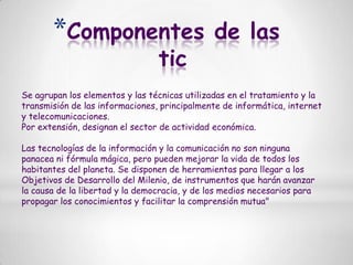 Componentes de las ticSe agrupan los elementos y las técnicas utilizadas en el tratamiento y la transmisión de las informaciones, principalmente de informática, internet y telecomunicaciones.Por extensión, designan el sector de actividad económica.Las tecnologías de la información y la comunicación no son ninguna panacea ni fórmula mágica, pero pueden mejorar la vida de todos los habitantes del planeta. Se disponen de herramientas para llegar a los Objetivos de Desarrollo del Milenio, de instrumentos que harán avanzar la causa de la libertad y la democracia, y de los medios necesarios para propagar los conocimientos y facilitar la comprensión mutua"
