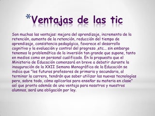 Ventajas de las ticSon muchas las ventajas: mejora del aprendizaje, incremento de la retención, aumento de la retención, reducción del tiempo de aprendizaje, consistencia pedagógica, favorece el desarrollo cognitivo y la evaluación y control del progreso ,etc... sin embargo tenemos la problemática de la inversión tan grande que supone, tanto en medios como en personal cualificado. En la propuesta que el Ministerio de Educación comenzará en breve a debatir durante la inauguración de la XXII Semana Monográfica de la Educación se indica que "los futuros profesores de primaria y secundaria, al terminar la carrera, tendrán que saber utilizar las nuevas tecnologías pero, sobre todo, cómo aplicarlas para enseñar su materia en clase" así que pronto además de una ventaja para nosotros y nuestros alumnos, será una obligación por ley.