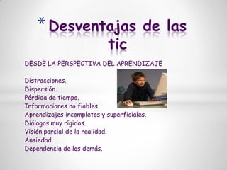 Desventajas de las ticDESDE LA PERSPECTIVA DEL APRENDIZAJEDistracciones.Dispersión.Pérdida de tiempo.Informaciones no fiables.Aprendizajes incompletos y superficiales.Diálogos muy rígidos.Visión parcial de la realidad.Ansiedad.Dependencia de los demás.