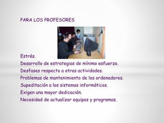 PARA LOS PROFESORESEstrés.Desarrollo de estrategias de mínimo esfuerzo.Desfases respecto a otras actividades.Problemas de mantenimiento de los ordenadores.Supeditación a los sistemas informáticos.Exigen una mayor dedicación.Necesidad de actualizar equipos y programas.