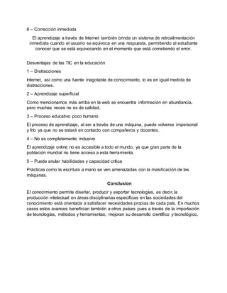 6 – Corrección inmediata
El aprendizaje a través de Internet también brinda un sistema de retroalimentación
inmediata cuando el usuario se equivoca en una respuesta, permitiendo al estudiante
conocer que se está equivocando en el momento que está cometiendo el error.
Desventajas de las TIC en la educación
1 – Distracciones
Internet, así como una fuente inagotable de conocimiento, lo es en igual medida de
distracciones.
2 – Aprendizaje superficial
Como mencionamos más arriba en la web se encuentra información en abundancia,
pero muchas veces no es de calidad.
3 – Proceso educativo poco humano
El proceso de aprendizaje, al ser a través de una máquina, puede volverse impersonal
y frío ya que no se estará en contacto con compañeros y docentes.
4 – No es completamente inclusivo
El aprendizaje online no es accesible a todo el mundo, ya que gran parte de la
población mundial no tiene acceso a esta herramienta.
5 – Puede anular habilidades y capacidad crítica
Prácticas como la escritura a mano se ven amenazadas con la masificación de las
máquinas.
Conclusion
El conocimiento permite diseñar, producir y exportar tecnologías, es decir, la
producción intelectual en áreas disciplinarias específicas en las sociedades del
conocimiento está orientada a satisfacer necesidades propias de cada país. En muchos
casos estos avances benefician también a otros países pues a través de la importación
de tecnologías, métodos y herramientas, mejoran su desarrollo científico y tecnológico.
 