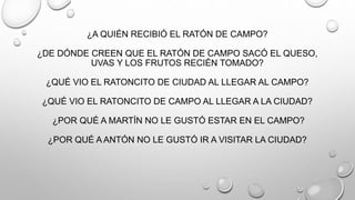 ¿A QUIÉN RECIBIÓ EL RATÓN DE CAMPO?
¿DE DÓNDE CREEN QUE EL RATÓN DE CAMPO SACÓ EL QUESO,
UVAS Y LOS FRUTOS RECIÉN TOMADO?
¿QUÉ VIO EL RATONCITO DE CIUDAD AL LLEGAR AL CAMPO?
¿QUÉ VIO EL RATONCITO DE CAMPO AL LLEGAR A LA CIUDAD?
¿POR QUÉ A MARTÍN NO LE GUSTÓ ESTAR EN EL CAMPO?
¿POR QUÉ A ANTÓN NO LE GUSTÓ IR A VISITAR LA CIUDAD?
 