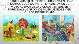 ¿QUÉ CARACTERÍSTICAS SE OBSERVA EN EL
CAMPO? ¿QUÉ CARACTERÍSTICAS HAY EN EL
VIDEO ACERCA DE LA CIUDAD? ¿EN QUÉ SE
PARECE AL LUGAR DONDE VIVEN USTEDES Y EN
QUÉ SE DIFERENCIAN?
 