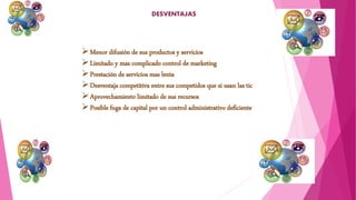 DESVENTAJAS
Menor difusión de sus productos y servicios
Limitado y mas complicado control de marketing
Prestación de servicios mas lenta
Desventaja competitiva entre sus competidos que si usan las tic
Aprovechamiento limitado de sus recursos
Posible fuga de capital por un control administrativo deficiente
 