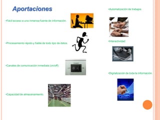 Aportaciones                                       •Automatización de trabajos



•Fácil acceso a una inmensa fuente de información.




                                                        •Interactividad
•Procesamiento rápido y fiable de todo tipo de datos.




•Canales de comunicación inmediata (on/off)

                                                        •Digitalización de toda la información.




•Capacidad de almacenamiento.
 