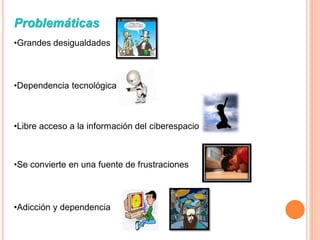 Problemáticas
•Grandes desigualdades



•Dependencia tecnológica.



•Libre acceso a la información del ciberespacio



•Se convierte en una fuente de frustraciones



•Adicción y dependencia
 